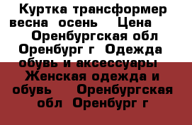 Куртка-трансформер весна (осень) › Цена ­ 800 - Оренбургская обл., Оренбург г. Одежда, обувь и аксессуары » Женская одежда и обувь   . Оренбургская обл.,Оренбург г.